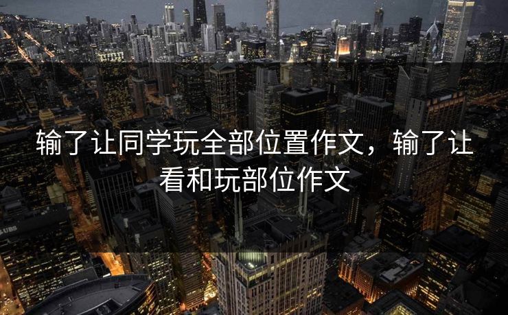 输了让同学玩全部位置作文,输了让看和玩部位作文 输了让同学玩全部位置作文,输了让看和玩部位作文