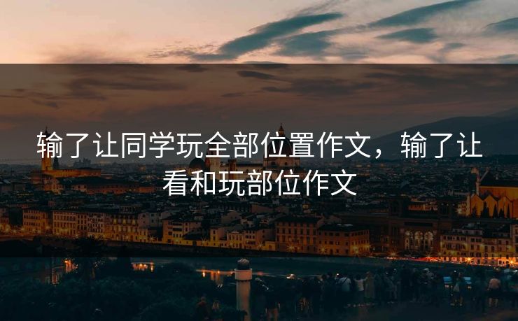 输了让同学玩全部位置作文,输了让看和玩部位作文 输了让同学玩全部位置作文,输了让看和玩部位作文