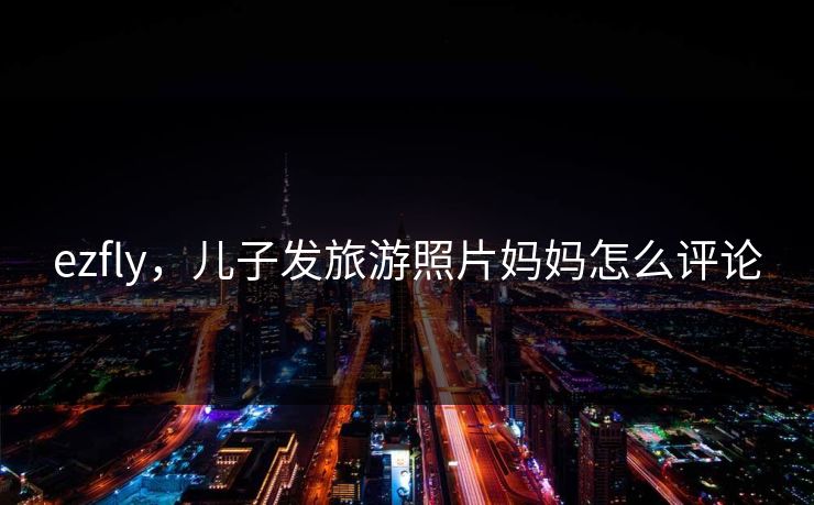ezfly，儿子发旅游照片妈妈怎么评论