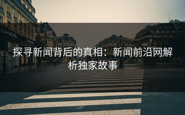 探寻新闻背后的真相：新闻前沿网解析独家故事