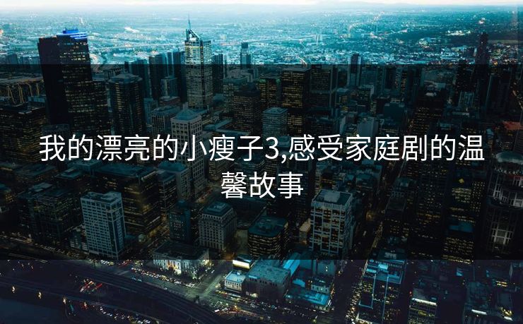 我的漂亮的小瘦子3,感受家庭剧的温馨故事 我的漂亮的小瘦子3,感受家庭剧的温馨故事