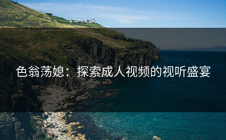 色翁荡媳：探索成人视频的视听盛宴