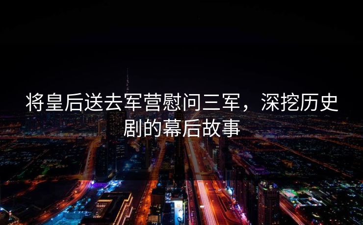 将皇后送去军营慰问三军,深挖历史剧的幕后故事 将皇后送去军营慰问三军,深挖历史剧的幕后故事