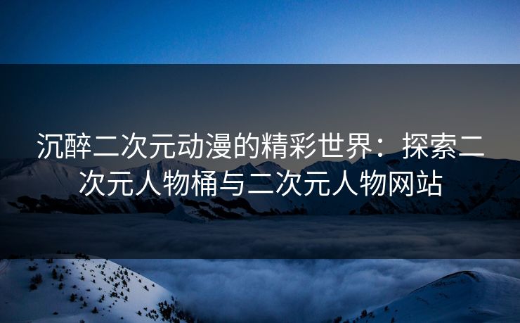 沉醉二次元动漫的精彩世界：探索二次元人物桶与二次元人物网站