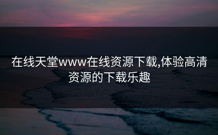 在线天堂www在线资源下载,体验高清资源的下载乐趣 在线天堂www在线资源下载,体验高清资源的下载乐趣