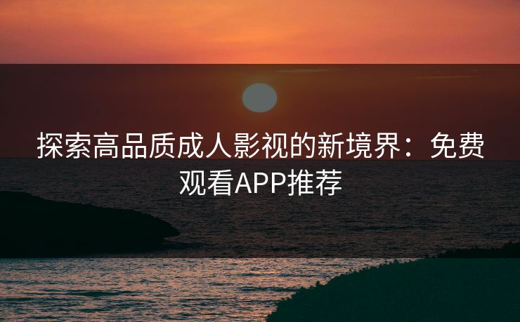 探索高品质成人影视的新境界：免费观看APP推荐