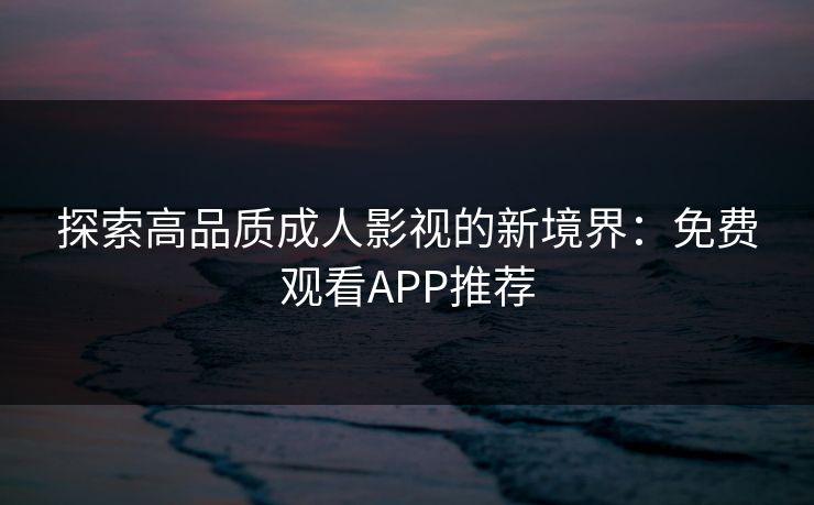 探索高品质成人影视的新境界：免费观看APP推荐