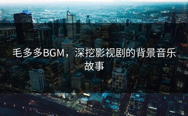 毛多多BGM,深挖影视剧的背景音乐故事 毛多多BGM,深挖影视剧的背景音乐故事