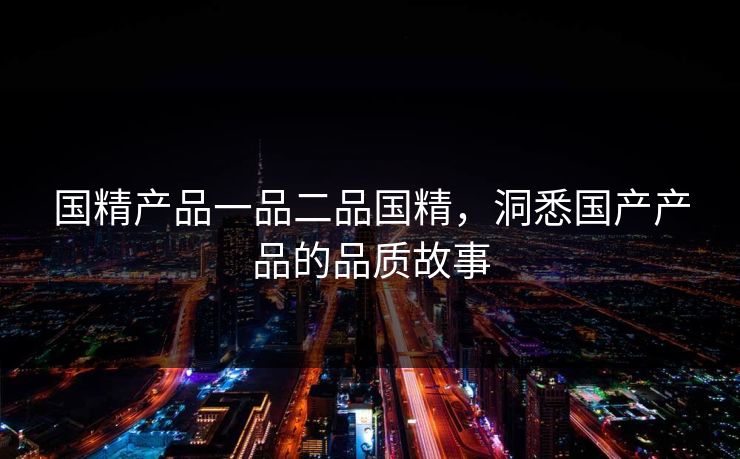 国精产品一品二品国精,洞悉国产产品的品质故事 国精产品一品二品国精,洞悉国产产品的品质故事