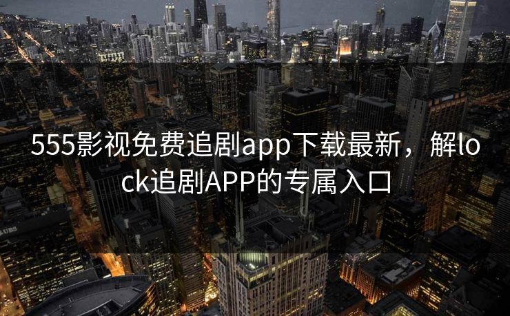 555影视免费追剧app下载最新，解lock追剧APP的专属入口