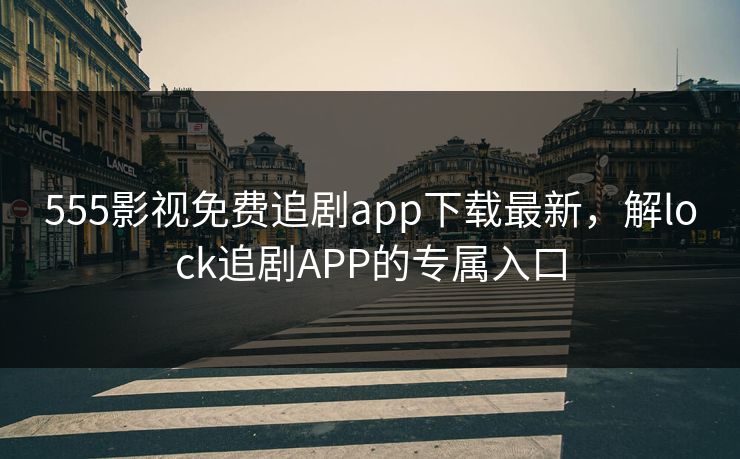 555影视免费追剧app下载最新，解lock追剧APP的专属入口