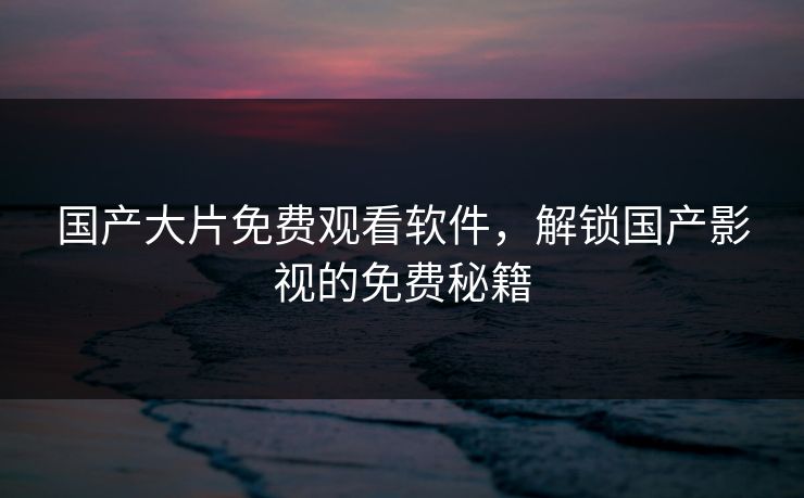 国产大片免费观看软件,解锁国产影视的免费秘籍 国产大片免费观看软件,解锁国产影视的免费秘籍