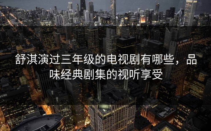舒淇演过三年级的电视剧有哪些，品味经典剧集的视听享受