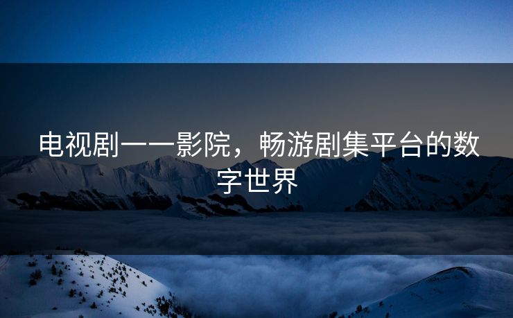 电视剧一一影院,畅游剧集平台的数字世界 电视剧一一影院,畅游剧集平台的数字世界