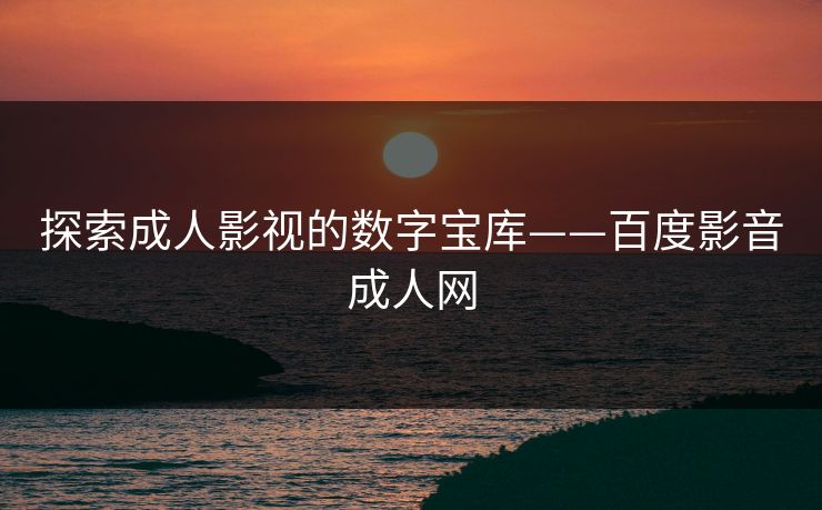 探索成人影视的数字宝库——百度影音成人网
