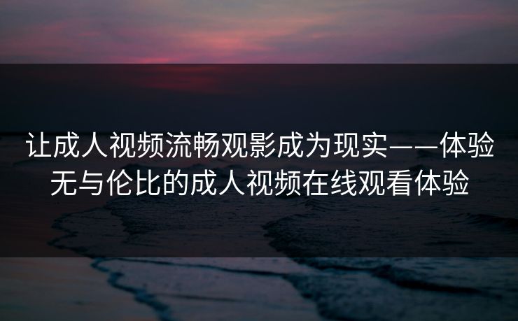 让成人视频流畅观影成为现实——体验无与伦比的成人视频在线观看体验 让成人视频流畅观影成为现实——体验无与伦比的成人视频在线观看体验