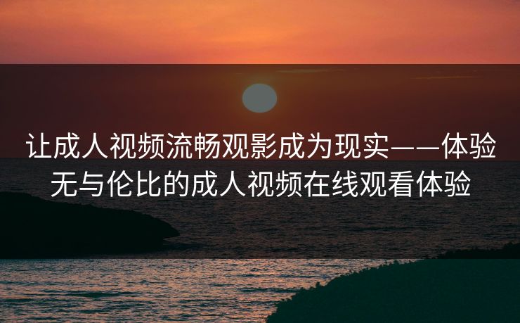 让成人视频流畅观影成为现实——体验无与伦比的成人视频在线观看体验 让成人视频流畅观影成为现实——体验无与伦比的成人视频在线观看体验