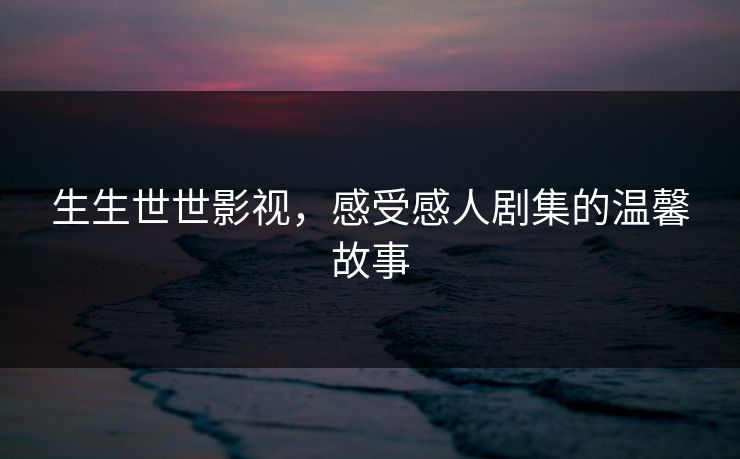 生生世世影视，感受感人剧集的温馨故事