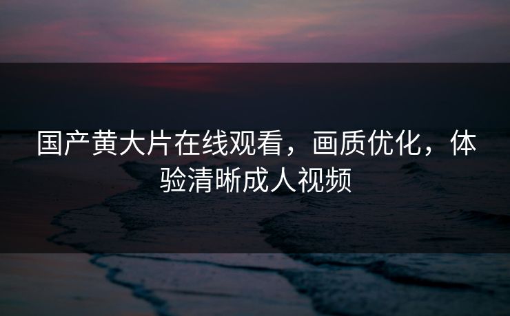 国产黄大片在线观看，画质优化，体验清晰成人视频