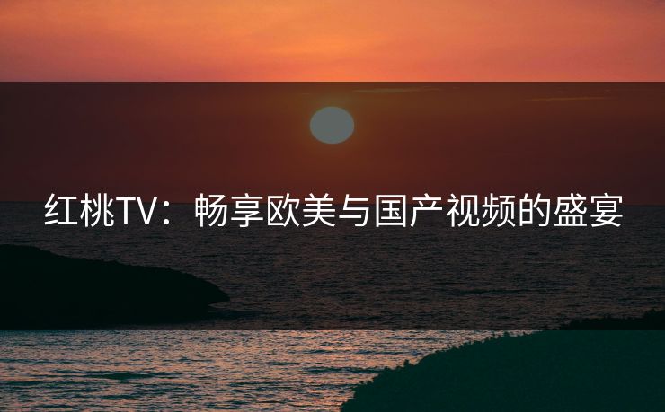 红桃TV:畅享欧美与国产视频的盛宴 红桃TV:畅享欧美与国产视频的盛宴