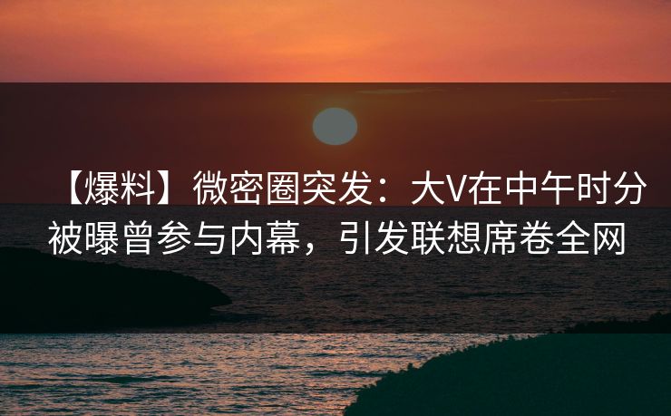 【爆料】微密圈突发：大V在中午时分被曝曾参与内幕，引发联想席卷全网