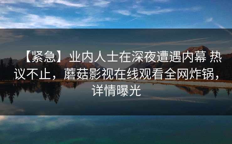 【紧急】业内人士在深夜遭遇内幕 热议不止,蘑菇影视在线观看全网炸锅,详情曝光 【紧急】业内人士在深夜遭遇内幕 热议不止,蘑菇影视在线观看全网炸锅,详情曝光