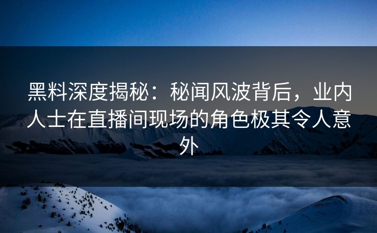 黑料深度揭秘：秘闻风波背后，业内人士在直播间现场的角色极其令人意外