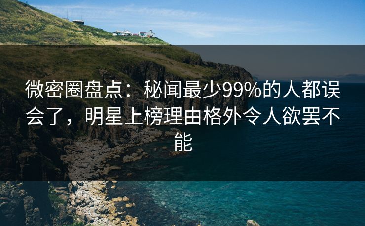 微密圈盘点：秘闻最少99%的人都误会了，明星上榜理由格外令人欲罢不能