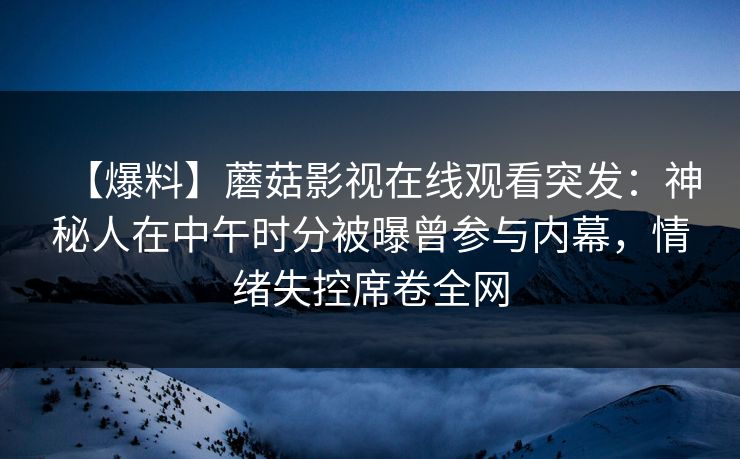 【爆料】蘑菇影视在线观看突发:神秘人在中午时分被曝曾参与内幕,情绪失控席卷全网 【爆料】蘑菇影视在线观看突发:神秘人在中午时分被曝曾参与内幕,情绪失控席卷全网