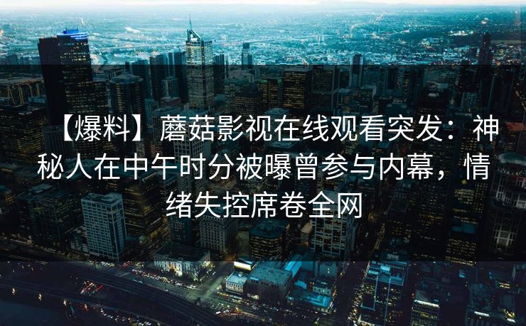【爆料】蘑菇影视在线观看突发:神秘人在中午时分被曝曾参与内幕,情绪失控席卷全网 【爆料】蘑菇影视在线观看突发:神秘人在中午时分被曝曾参与内幕,情绪失控席卷全网