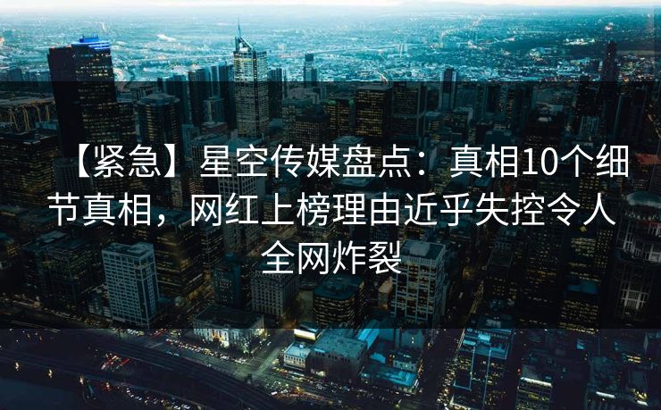【紧急】星空传媒盘点：真相10个细节真相，网红上榜理由近乎失控令人全网炸裂