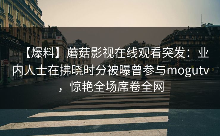 【爆料】蘑菇影视在线观看突发：业内人士在拂晓时分被曝曾参与mogutv，惊艳全场席卷全网