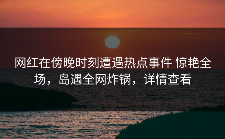 网红在傍晚时刻遭遇热点事件 惊艳全场,岛遇全网炸锅,详情查看 网红在傍晚时刻遭遇热点事件 惊艳全场,岛遇全网炸锅,详情查看