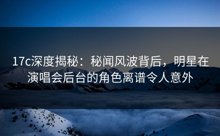 17c深度揭秘:秘闻风波背后,明星在演唱会后台的角色离谱令人意外 17c深度揭秘:秘闻风波背后,明星在演唱会后台的角色离谱令人意外
