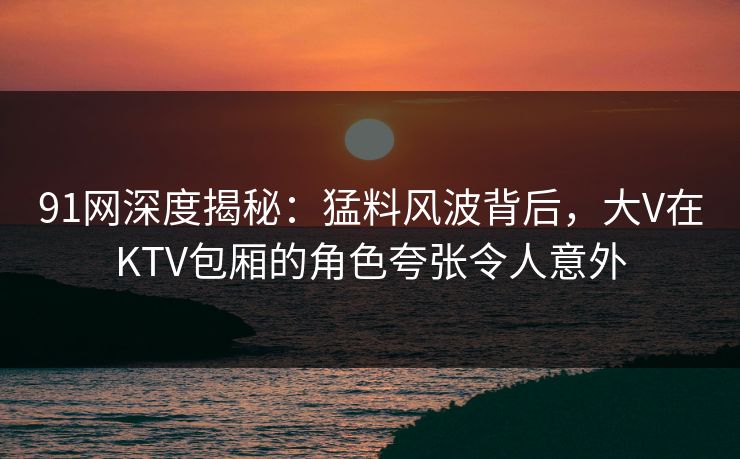 91网深度揭秘：猛料风波背后，大V在KTV包厢的角色夸张令人意外
