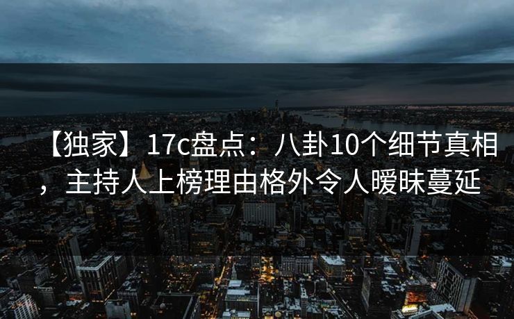 【独家】17c盘点:八卦10个细节真相,主持人上榜理由格外令人暧昧蔓延 【独家】17c盘点:八卦10个细节真相,主持人上榜理由格外令人暧昧蔓延