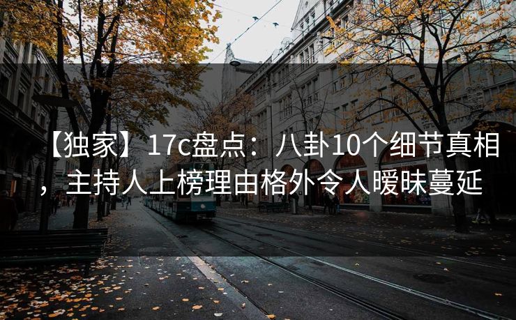 【独家】17c盘点:八卦10个细节真相,主持人上榜理由格外令人暧昧蔓延 【独家】17c盘点:八卦10个细节真相,主持人上榜理由格外令人暧昧蔓延