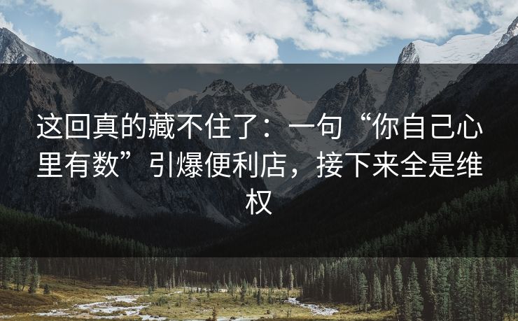 这回真的藏不住了:一句“你自己心里有数”引爆便利店,接下来全是维权