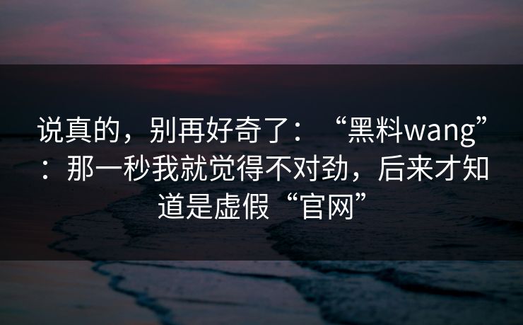说真的,别再好奇了:“黑料wang”:那一秒我就觉得不对劲,后来才知道是虚假“官网” 说真的,别再好奇了:“黑料wang”:那一秒我就觉得不对劲,后来才知道是虚假“官网”