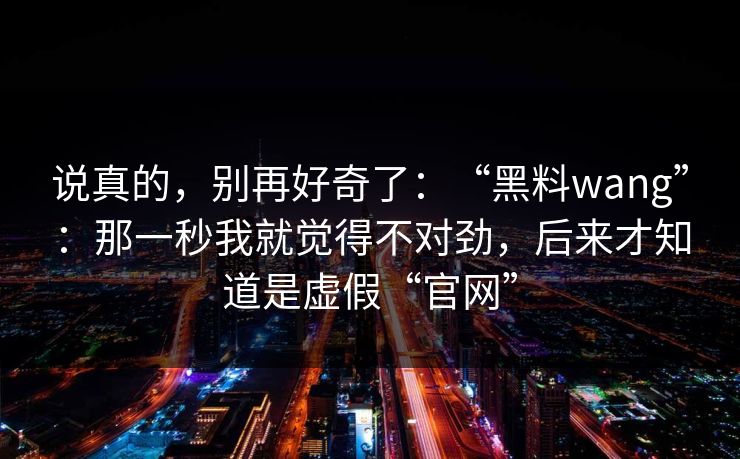 说真的,别再好奇了:“黑料wang”:那一秒我就觉得不对劲,后来才知道是虚假“官网” 说真的,别再好奇了:“黑料wang”:那一秒我就觉得不对劲,后来才知道是虚假“官网”