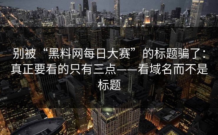 别被“黑料网每日大赛”的标题骗了：真正要看的只有三点——看域名而不是标题