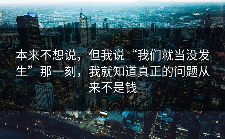 本来不想说,但我说“我们就当没发生”那一刻,我就知道真正的问题从来不是钱 本来不想说,但我说“我们就当没发生”那一刻,我就知道真正的问题从来不是钱