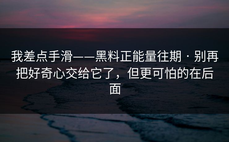 我差点手滑——黑料正能量往期 · 别再把好奇心交给它了,但更可怕的在后面 我差点手滑——黑料正能量往期 · 别再把好奇心交给它了,但更可怕的在后面