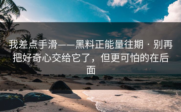 我差点手滑——黑料正能量往期 · 别再把好奇心交给它了,但更可怕的在后面 我差点手滑——黑料正能量往期 · 别再把好奇心交给它了,但更可怕的在后面