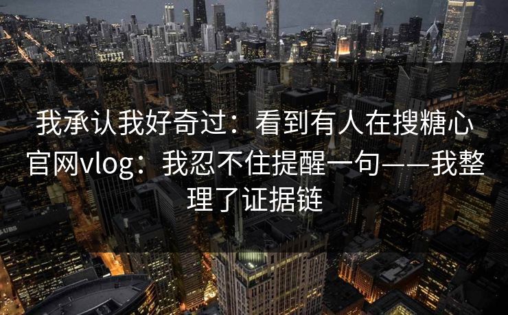 我承认我好奇过:看到有人在搜糖心官网vlog:我忍不住提醒一句——我整理了证据链