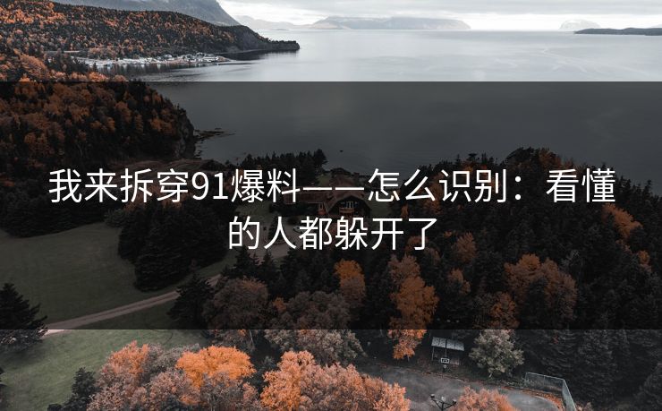 我来拆穿91爆料——怎么识别:看懂的人都躲开了 我来拆穿91爆料——怎么识别:看懂的人都躲开了