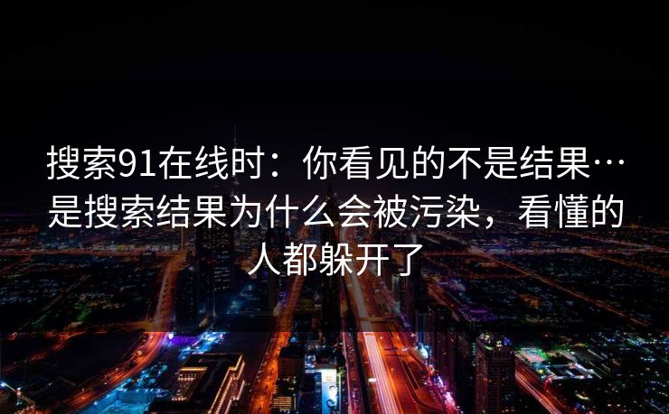 搜索91在线时：你看见的不是结果…是搜索结果为什么会被污染，看懂的人都躲开了