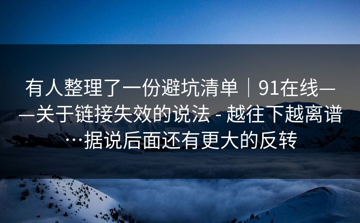 有人整理了一份避坑清单|91在线——关于链接失效的说法 - 越往下越离谱…据说后面还有更大的反转