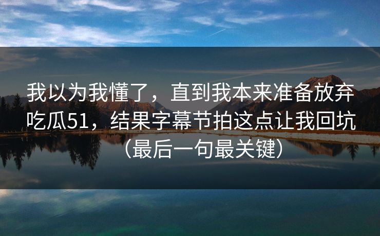 我以为我懂了,直到我本来准备放弃吃瓜51,结果字幕节拍这点让我回坑(最后一句最关键) 我以为我懂了,直到我本来准备放弃吃瓜51,结果字幕节拍这点让我回坑(最后一句最关键)