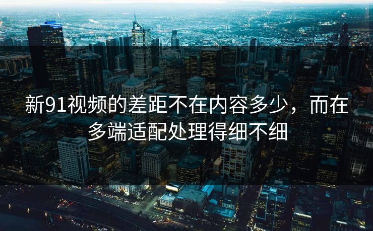 新91视频的差距不在内容多少，而在多端适配处理得细不细